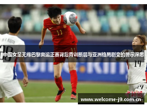 中国女足无缘巴黎奥运正赛背后青训断层与亚洲格局剧变的警示深思 中国女足无缘巴黎奥运正赛背后青训断层与亚洲格局剧变的警示深思